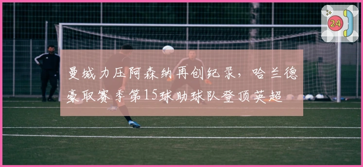 曼城力压阿森纳再创纪录，哈兰德豪取赛季第15球助球队登顶英超