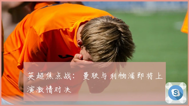 英超焦点战：曼联与利物浦即将上演激情对决