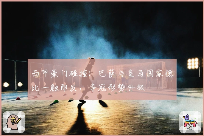 西甲豪门碰撞：巴萨与皇马国家德比一触即发，争冠形势升级