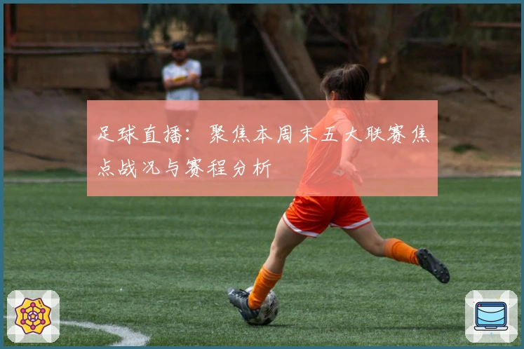 足球直播：聚焦本周末五大联赛焦点战况与赛程分析