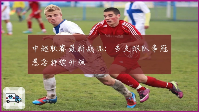 中超联赛最新战况：多支球队争冠悬念持续升级