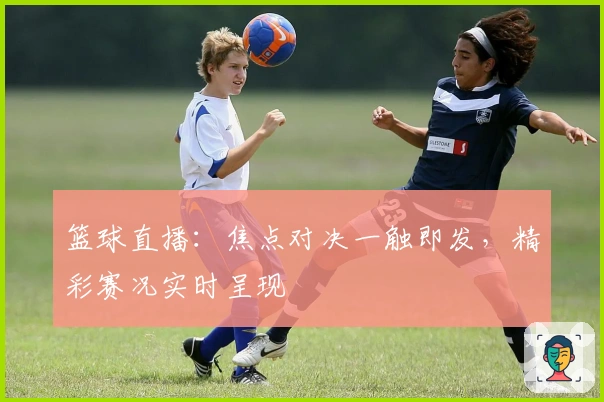 篮球直播：焦点对决一触即发，精彩赛况实时呈现