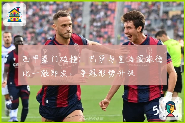 西甲豪门碰撞：巴萨与皇马国家德比一触即发，争冠形势升级